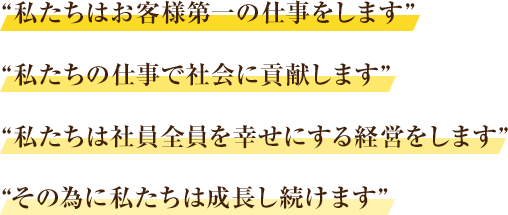 私たちは、お客様第一の仕事をします。私たちの仕事で社会に貢献します。社員全員を幸せにする経営をします。そのために私たちは成長し続けます。